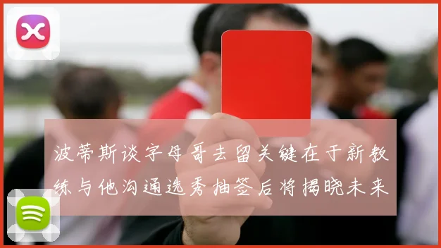 波蒂斯谈字母哥去留关键在于新教练与他沟通选秀抽签后将揭晓未来走向