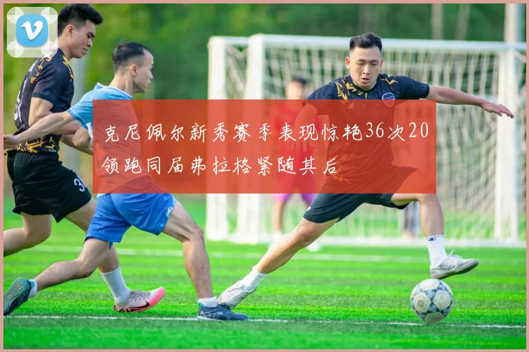 克尼佩尔新秀赛季表现惊艳36次20领跑同届弗拉格紧随其后