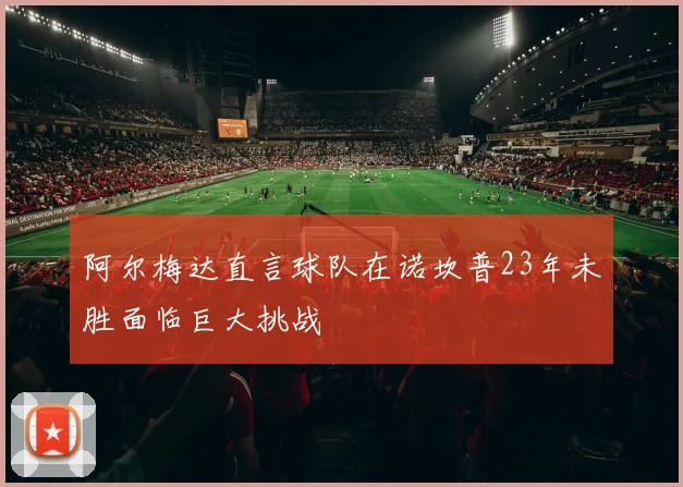 阿尔梅达直言球队在诺坎普23年未胜面临巨大挑战