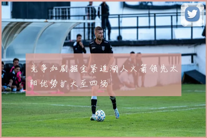 竞争加剧掘金紧追湖人火箭领先太阳优势扩大至四场